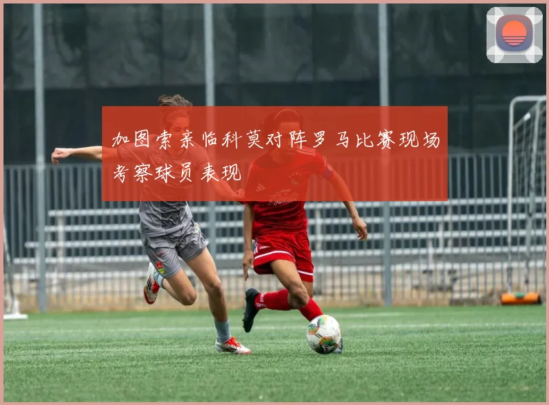 加图索亲临科莫对阵罗马比赛现场考察球员表现