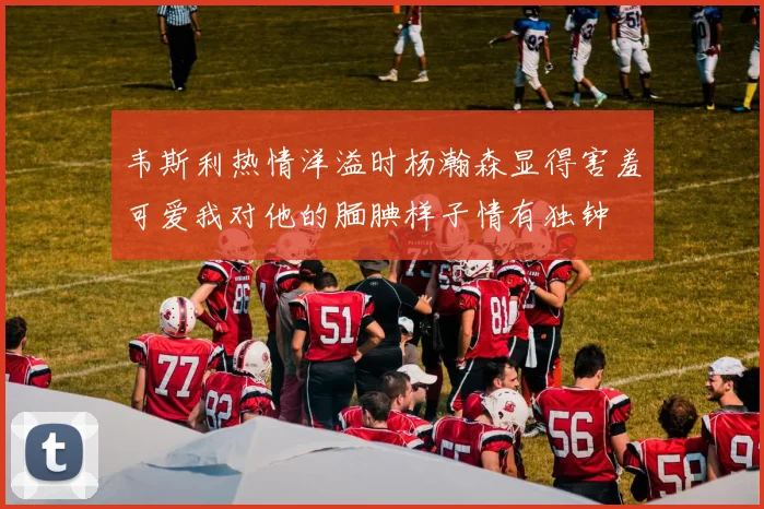 韦斯利热情洋溢时杨瀚森显得害羞可爱我对他的腼腆样子情有独钟