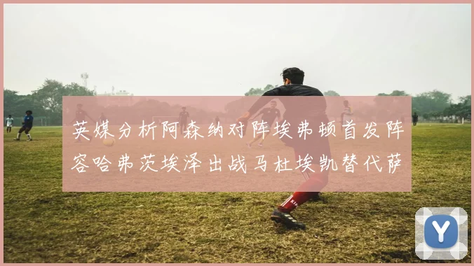 英媒分析阿森纳对阵埃弗顿首发阵容哈弗茨埃泽出战马杜埃凯替代萨卡