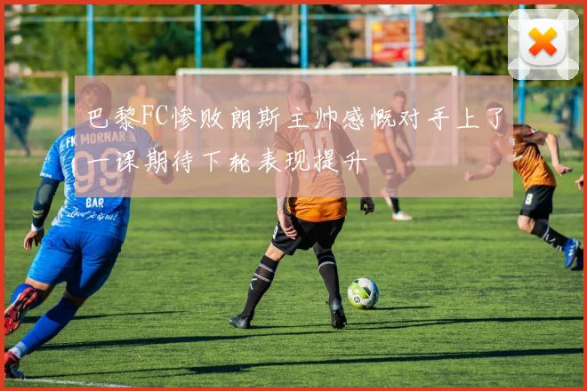 巴黎FC惨败朗斯主帅感慨对手上了一课期待下轮表现提升
