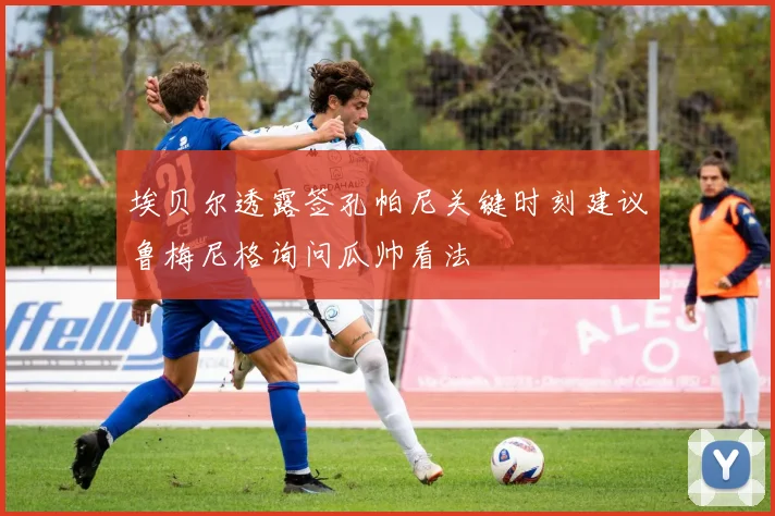 埃贝尔透露签孔帕尼关键时刻建议鲁梅尼格询问瓜帅看法