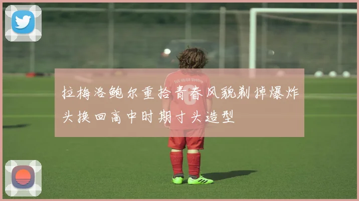 拉梅洛鲍尔重拾青春风貌剃掉爆炸头换回高中时期寸头造型