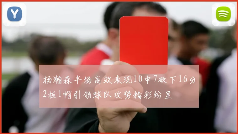 杨瀚森半场高效表现10中7砍下16分2板1帽引领球队攻势精彩纷呈