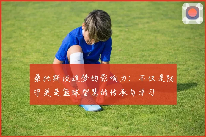 桑托斯谈追梦的影响力：不仅是防守更是篮球智慧的传承与学习