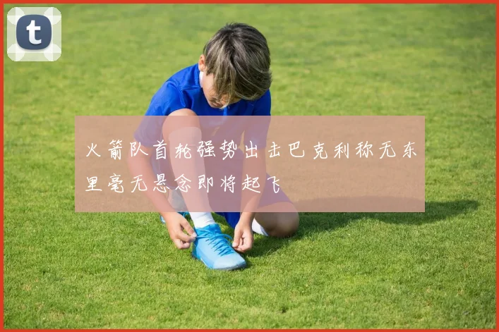 火箭队首轮强势出击巴克利称无东里毫无悬念即将起飞