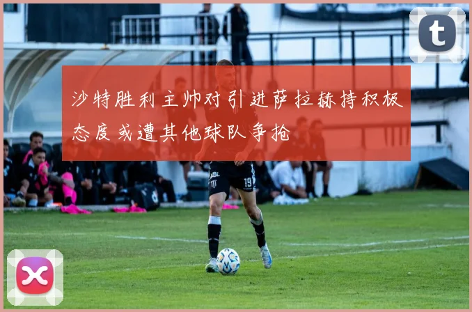 沙特胜利主帅对引进萨拉赫持积极态度或遭其他球队争抢