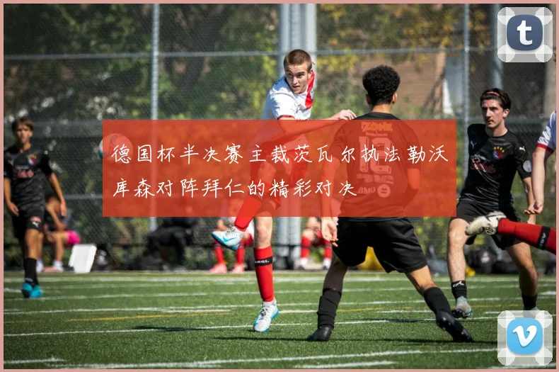德国杯半决赛主裁茨瓦尔执法勒沃库森对阵拜仁的精彩对决