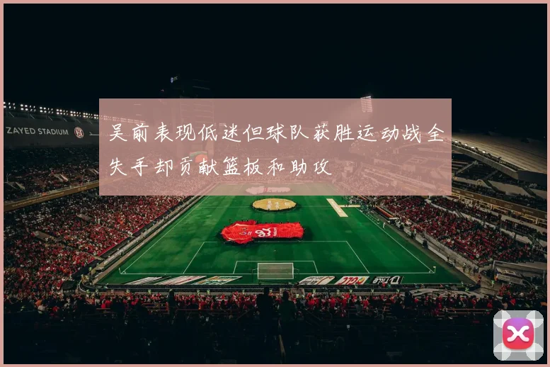 吴前表现低迷但球队获胜运动战全失手却贡献篮板和助攻