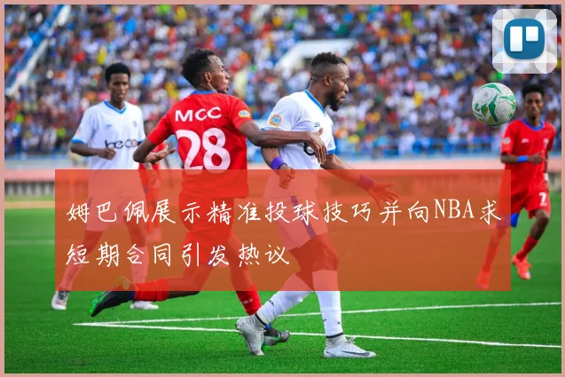 姆巴佩展示精准投球技巧并向NBA求短期合同引发热议
